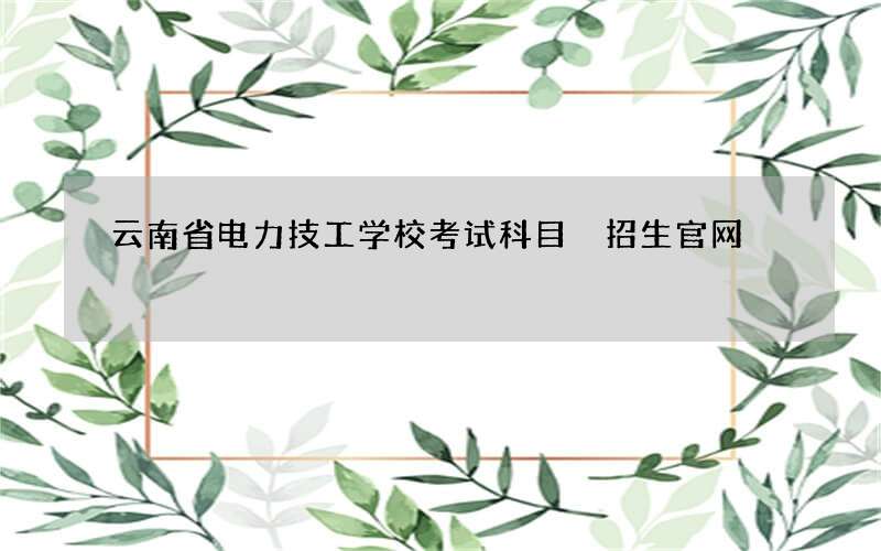 云南省电力技工学校考试科目 招生官网